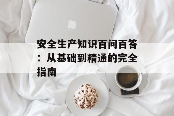 安全生产知识百问百答：从基础到精通的完全指南-第1张图片-