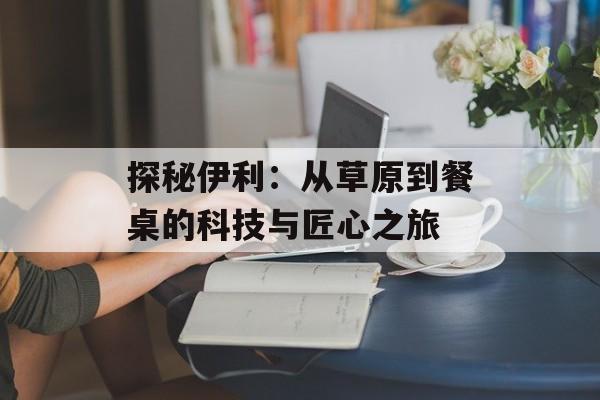 探秘伊利：从草原到餐桌的科技与匠心之旅-第1张图片-