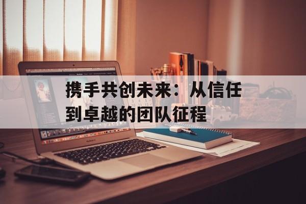携手共创未来：从信任到卓越的团队征程-第1张图片-