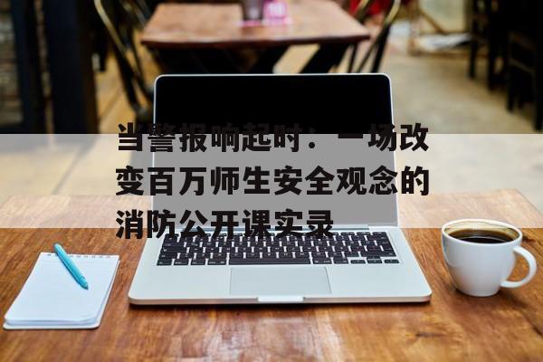 当警报响起时：一场改变百万师生安全观念的消防公开课实录-第1张图片-