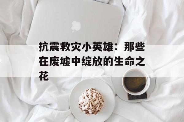 抗震救灾小英雄：那些在废墟中绽放的生命之花-第1张图片-
