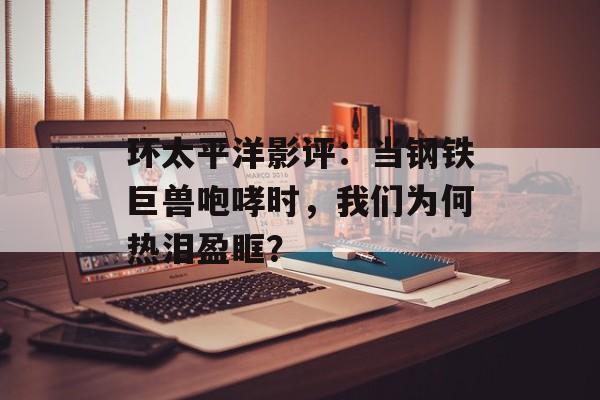 环太平洋影评：当钢铁巨兽咆哮时，我们为何热泪盈眶？-第1张图片-