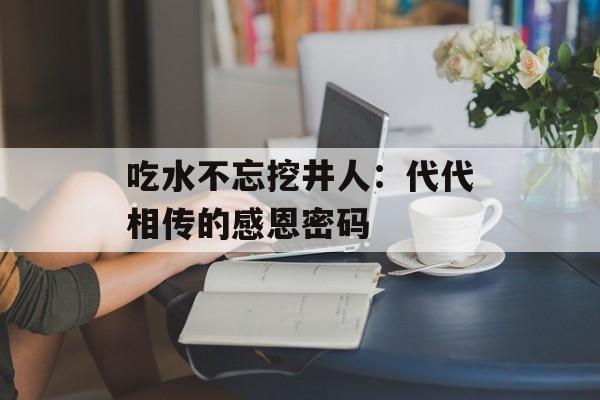 吃水不忘挖井人：代代相传的感恩密码-第1张图片-