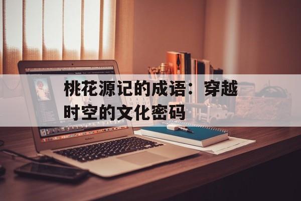桃花源记的成语：穿越时空的文化密码-第1张图片-