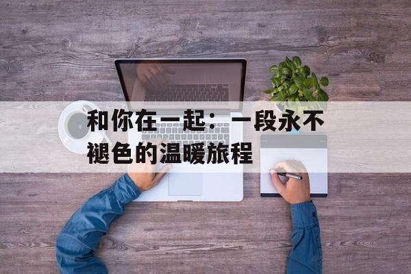 和你在一起：一段永不褪色的温暖旅程-第1张图片-