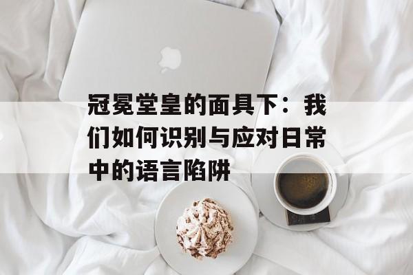 冠冕堂皇的面具下：我们如何识别与应对日常中的语言陷阱-第1张图片-