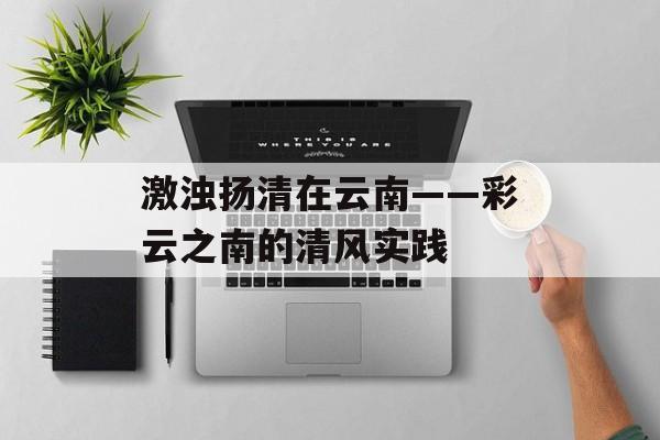 激浊扬清在云南——彩云之南的清风实践-第1张图片-