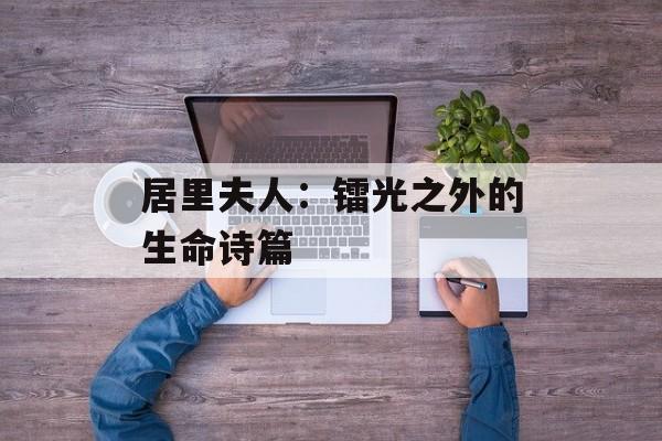 居里夫人：镭光之外的生命诗篇-第1张图片-