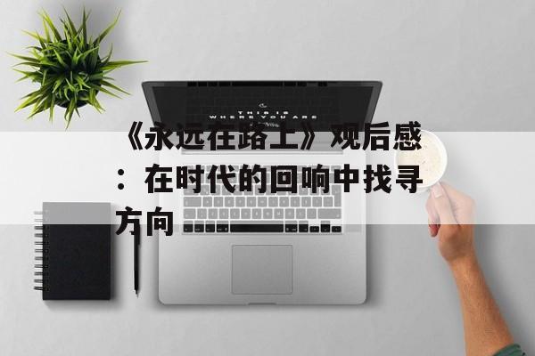 《永远在路上》观后感：在时代的回响中找寻方向-第1张图片-