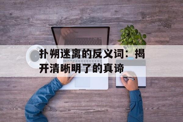 扑朔迷离的反义词：揭开清晰明了的真谛-第1张图片-
