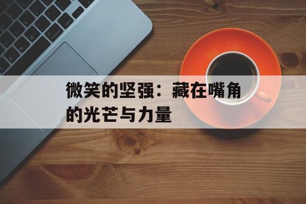 微笑的坚强：藏在嘴角的光芒与力量-第1张图片-