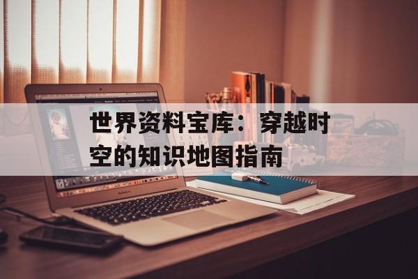 世界资料宝库：穿越时空的知识地图指南-第1张图片-