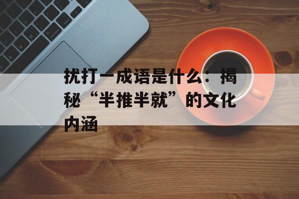 扰打一成语是什么：揭秘“半推半就”的文化内涵-第1张图片-