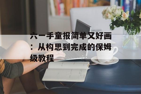 六一手童报简单又好画：从构思到完成的保姆级教程-第1张图片-