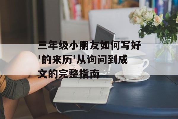 三年级小朋友如何写好'的来历'从询问到成文的完整指南-第1张图片-