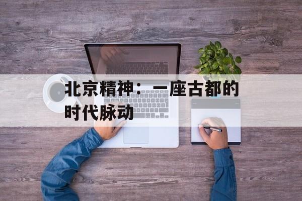 北京精神：一座古都的时代脉动-第1张图片-
