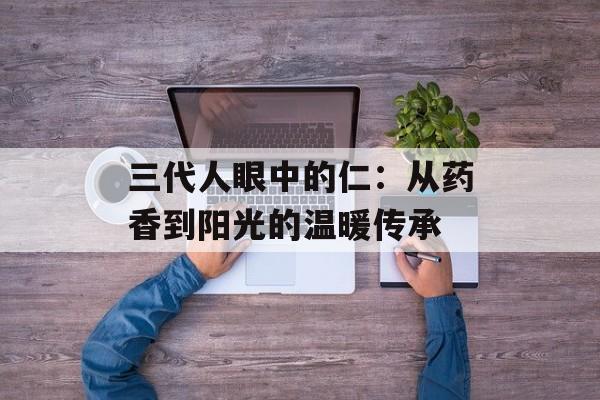 三代人眼中的仁：从药香到阳光的温暖传承-第1张图片-