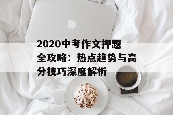 2020中考作文押题全攻略：热点趋势与高分技巧深度解析-第1张图片-