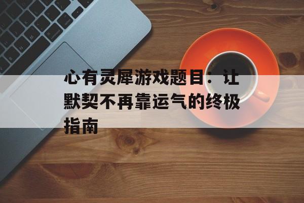 心有灵犀游戏题目：让默契不再靠运气的终极指南-第1张图片-