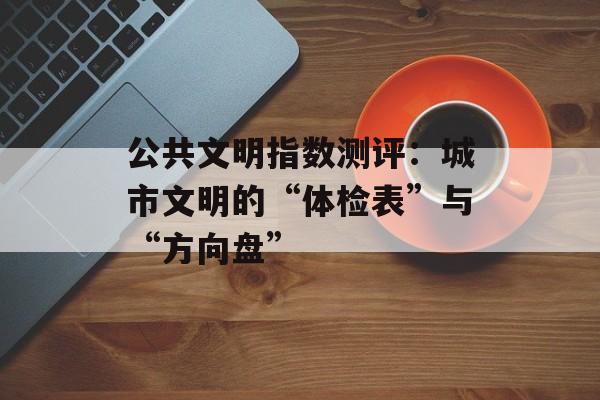 公共文明指数测评：城市文明的“体检表”与“方向盘”-第1张图片-