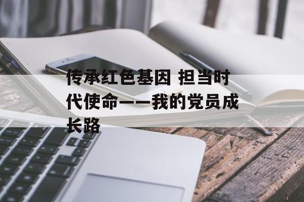 传承红色基因 担当时代使命——我的党员成长路-第1张图片-