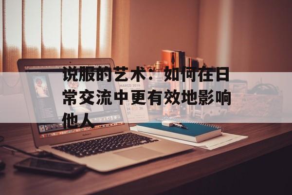 说服的艺术：如何在日常交流中更有效地影响他人-第1张图片-