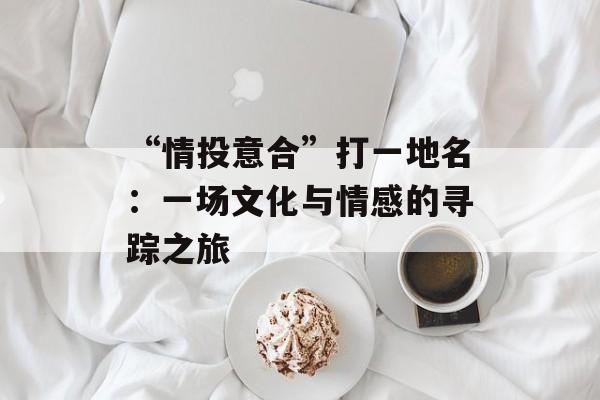 “情投意合”打一地名：一场文化与情感的寻踪之旅-第1张图片-
