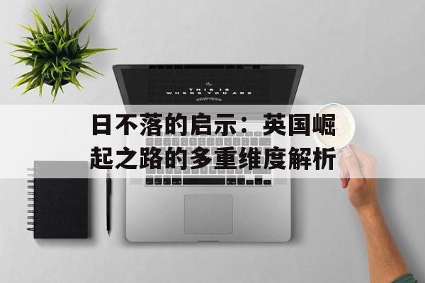 日不落的启示：英国崛起之路的多重维度解析-第1张图片-