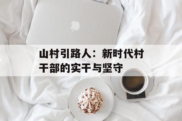 山村引路人：新时代村干部的实干与坚守-第1张图片-