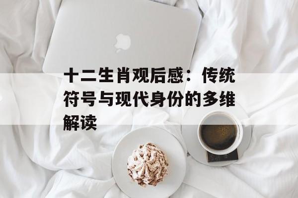 十二生肖观后感：传统符号与现代身份的多维解读-第1张图片-