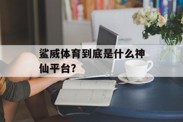鲨威体育到底是什么神仙平台？-第1张图片-
