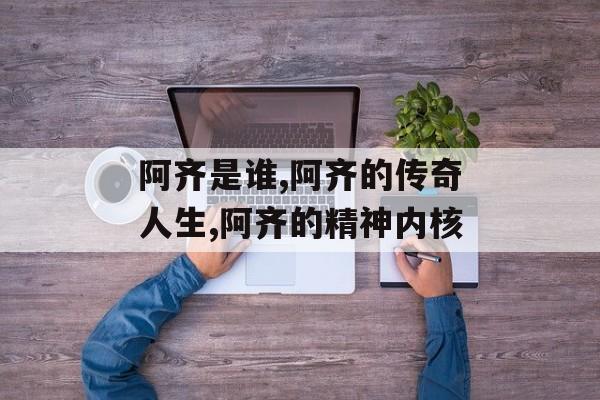 阿齐是谁,阿齐的传奇人生,阿齐的精神内核-第1张图片-