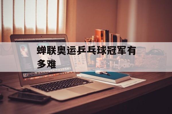 蝉联奥运乒乓球冠军有多难-第1张图片-