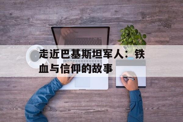 走近巴基斯坦军人：铁血与信仰的故事-第1张图片-