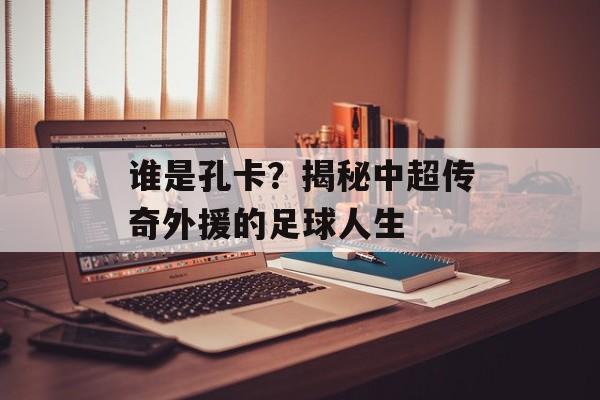 谁是孔卡？揭秘中超传奇外援的足球人生-第1张图片-