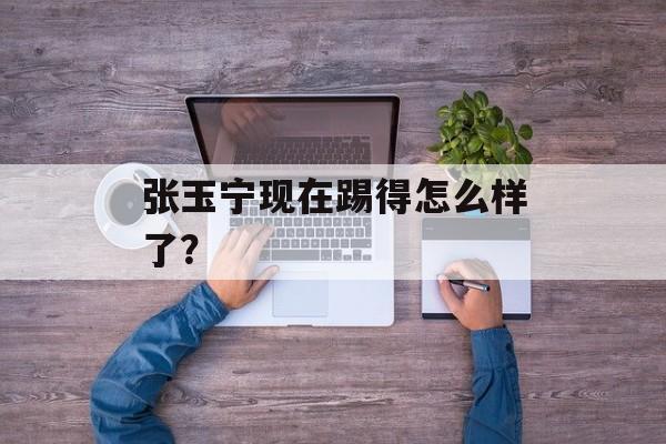 张玉宁现在踢得怎么样了？-第1张图片-