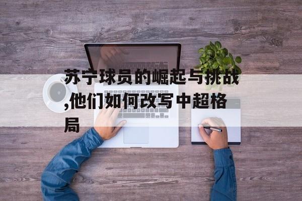 苏宁球员的崛起与挑战,他们如何改写中超格局-第1张图片-