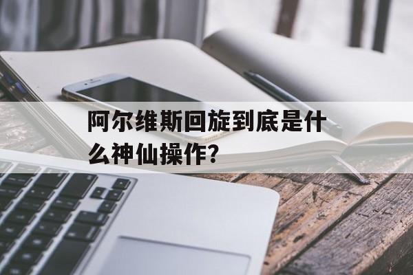 阿尔维斯回旋到底是什么神仙操作？-第1张图片-
