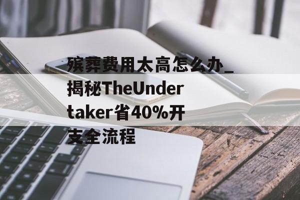 殡葬费用太高怎么办_揭秘TheUndertaker省40%开支全流程-第1张图片-