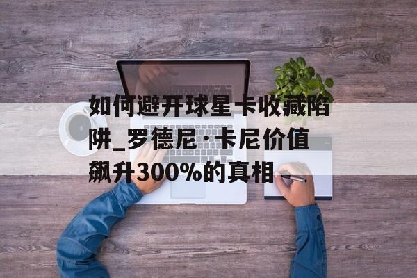 如何避开球星卡收藏陷阱_罗德尼·卡尼价值飙升300%的真相-第1张图片-