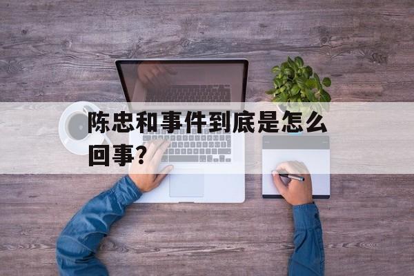 陈忠和事件到底是怎么回事？-第1张图片-