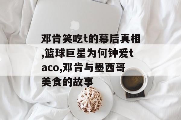 邓肯笑吃t的幕后真相,篮球巨星为何钟爱taco,邓肯与墨西哥美食的故事-第1张图片-