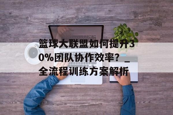 篮球大联盟如何提升30%团队协作效率？_全流程训练方案解析-第1张图片-