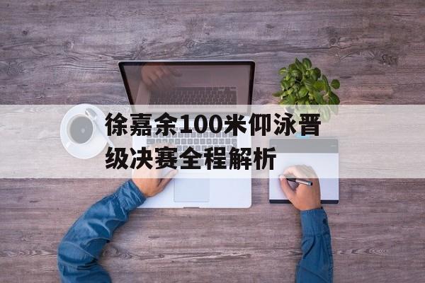 徐嘉余100米仰泳晋级决赛全程解析-第1张图片-