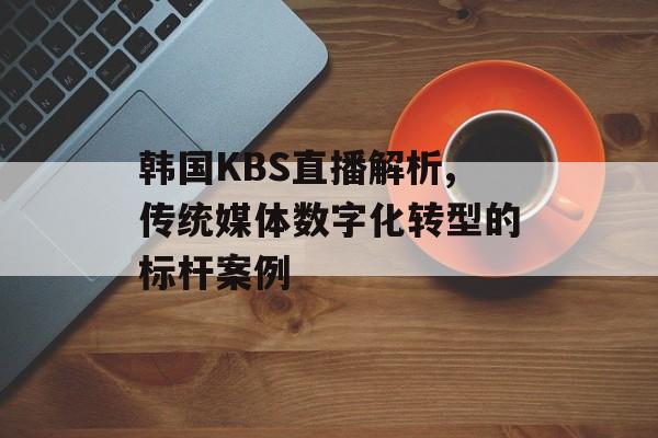 韩国KBS直播解析,传统媒体数字化转型的标杆案例-第1张图片-