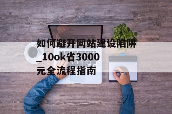 如何避开网站建设陷阱_10ok省3000元全流程指南-第1张图片-