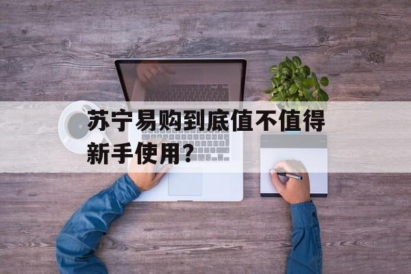 苏宁易购到底值不值得新手使用？-第1张图片-
