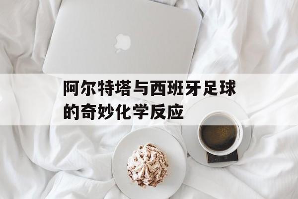 阿尔特塔与西班牙足球的奇妙化学反应-第1张图片-