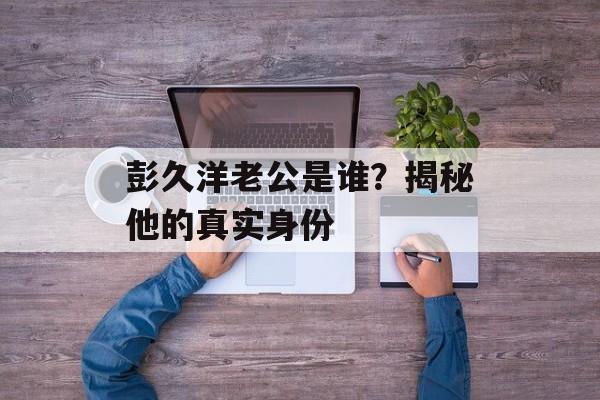 彭久洋老公是谁？揭秘他的真实身份-第1张图片-