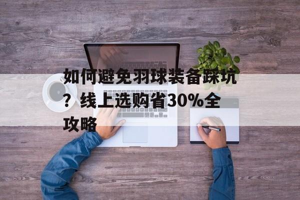 如何避免羽球装备踩坑？线上选购省30%全攻略-第1张图片-